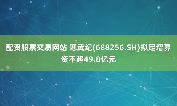 配资股票交易网站 寒武纪(688256.SH)拟定增募资不超49.8亿元